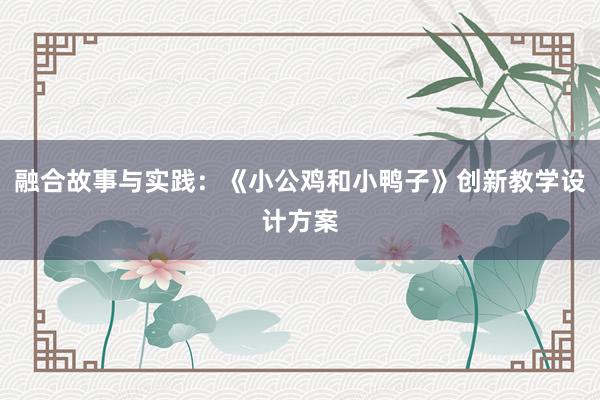 融合故事与实践：《小公鸡和小鸭子》创新教学设计方案